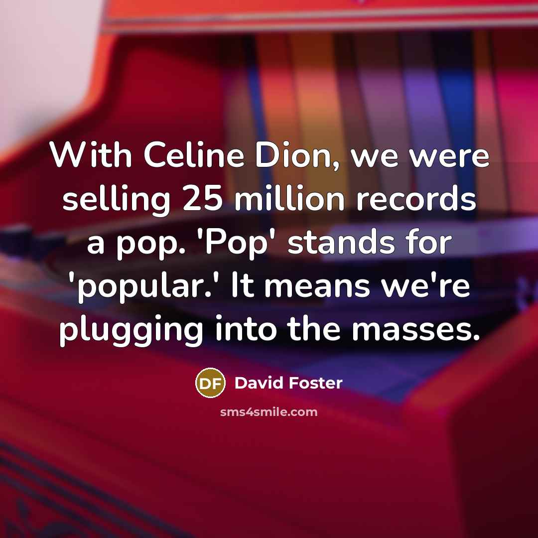 “With Celine Dion, we were selling 25 million records a pop. 'Pop' stands for 'popular.' It means we're plugging into the masses.” quote by David Foster