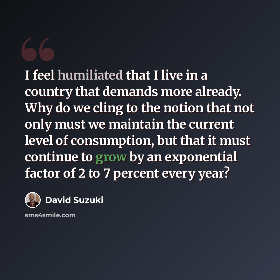 “I feel humiliated that I live in a country that demands more already. Why do we cling to the notion that not only must we maintain the current level of consumption, but that it must continue to grow by an exponential factor of 2 to 7 percent every year?” quote by David Suzuki