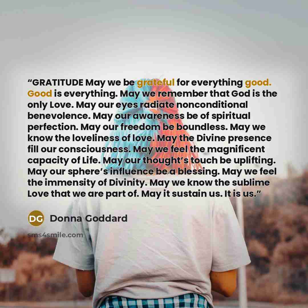 “GRATITUDE May we be grateful for everything good. Good is everything. May we remember that God is the only Love. May our eyes radiate nonconditional benevolence. May our awareness be of spiritual perfection. May our freedom be boundless. May we know the loveliness of love. May the Divine presence…” quote by Donna Goddard