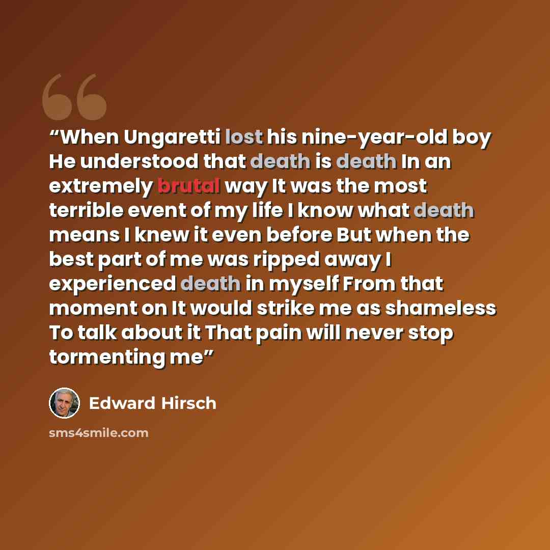 “When Ungaretti lost his nine-year-old boy He understood that death is death In an extremely brutal way It was the most terrible event of my life I know what death means I knew it even before But when the best part of me was ripped away I experienced death in myself From that moment on It would…” quote by Edward Hirsch