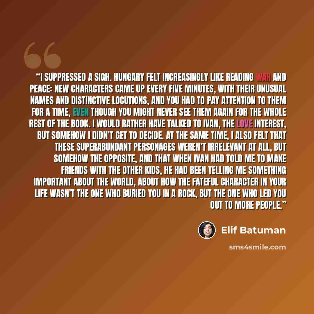 “I suppressed a sigh. Hungary felt increasingly like reading War and Peace: new characters came up every five minutes, with their unusual names and distinctive locutions, and you had to pay attention to them for a time, even though you might never see them again for the whole rest of the book. I…” quote by Elif Batuman