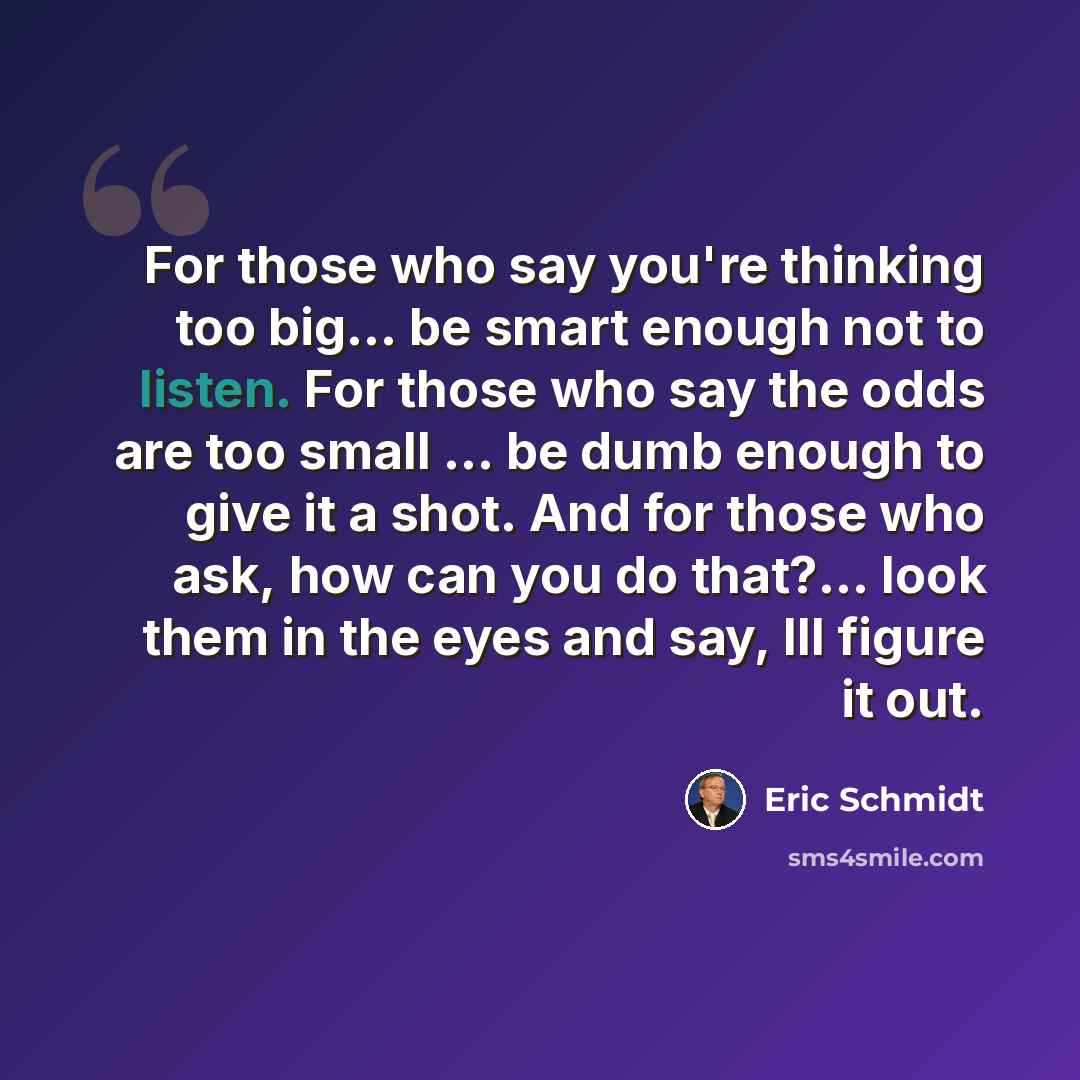 “For those who say you're thinking too big... be smart enough not to listen. For those who say the odds are too small ... be dumb enough to give it a shot. And for those who ask, how can you do that?... look them in the eyes and say, Ill figure it out.” quote by Eric Schmidt