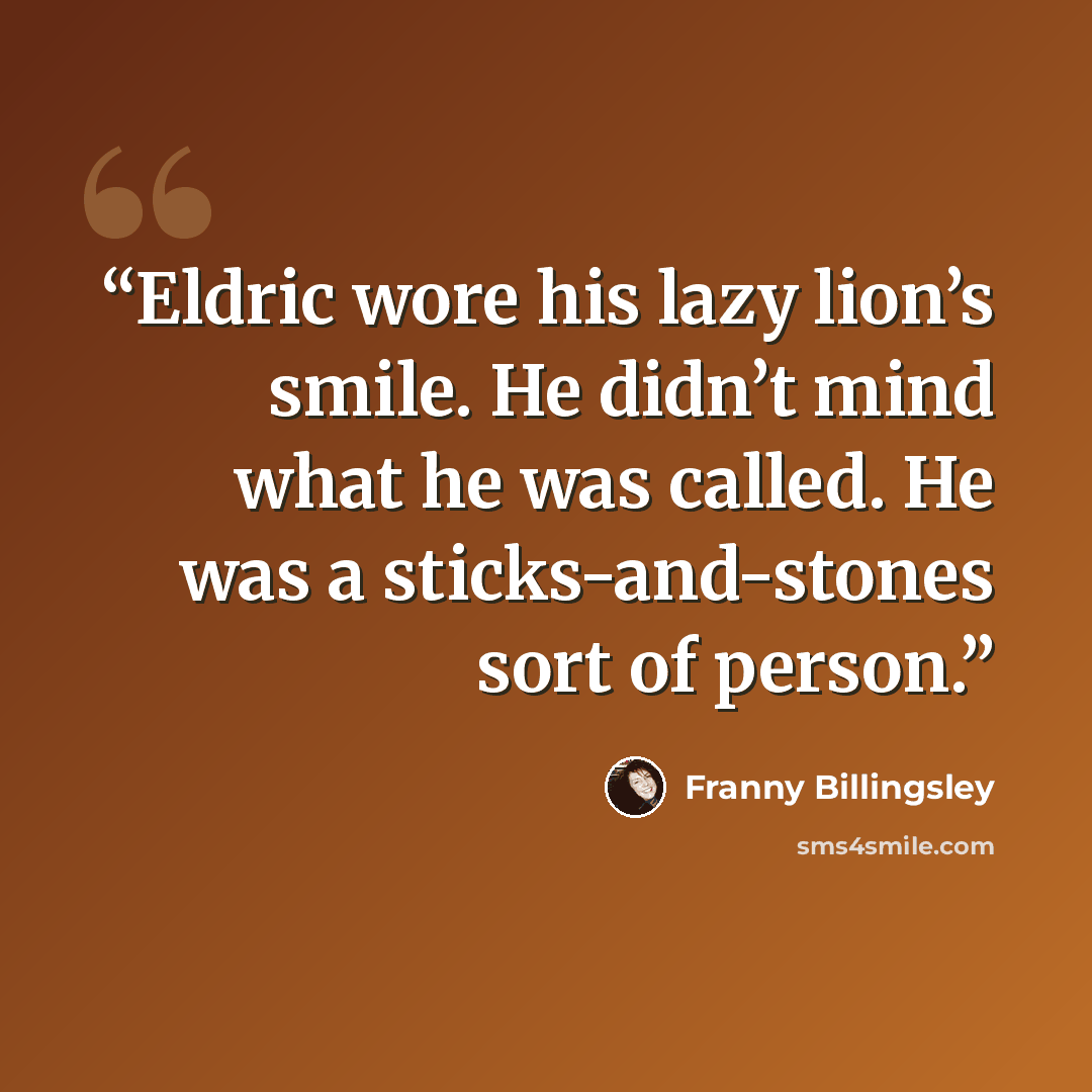 “Eldric wore his lazy lion’s smile. He didn’t mind what he was called. He was a sticks-and-stones sort of person.” quote by Franny Billingsley