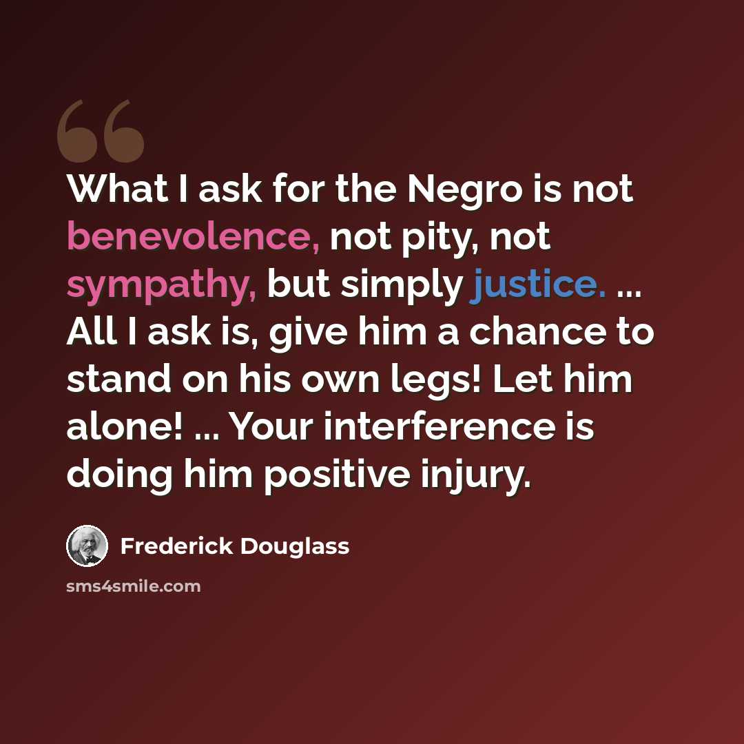 “What I ask for the Negro is not benevolence, not pity, not sympathy, but simply justice. ... All I ask is, give him a chance to stand on his own legs! Let him alone! ... Your interference is doing him positive injury.” quote by Frederick Douglass
