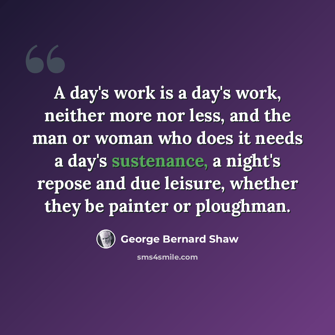 “A day's work is a day's work, neither more nor less, and the man or woman who does it needs a day's sustenance, a night's repose and due leisure, whether they be painter or ploughman.” quote by George Bernard Shaw