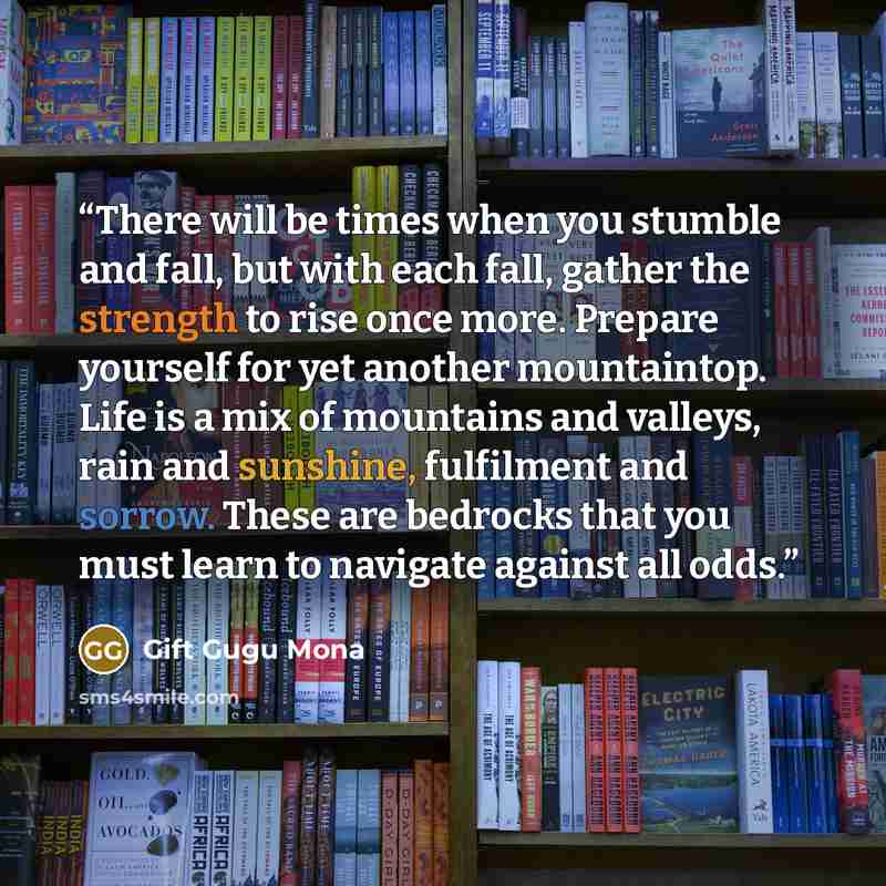 “There will be times when you stumble and fall, but with each fall, gather the strength to rise once more. Prepare yourself for yet another mountaintop. Life is a mix of mountains and valleys, rain and sunshine, fulfilment and sorrow. These are bedrocks that you must learn to navigate against all…” quote by Gift Gugu Mona