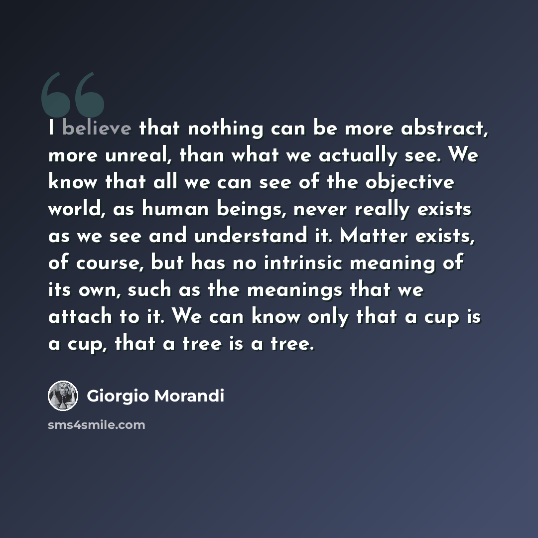 “I believe that nothing can be more abstract, more unreal, than what we actually see. We know that all we can see of the objective world, as human beings, never really exists as we see and understand it. Matter exists, of course, but has no intrinsic meaning of its own, such as the meanings that we…” quote by Giorgio Morandi