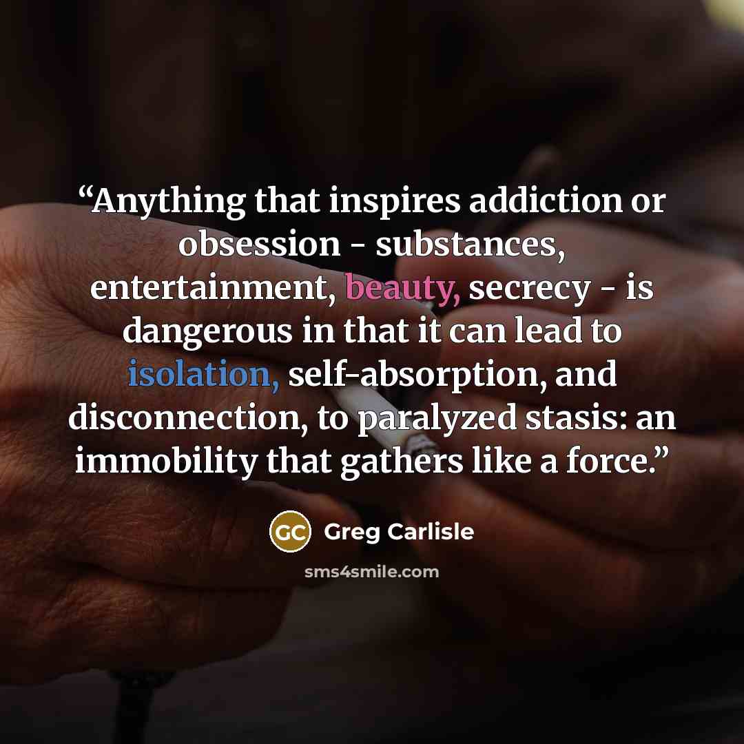 “Anything that inspires addiction or obsession - substances, entertainment, beauty, secrecy - is dangerous in that it can lead to isolation, self-absorption, and disconnection, to paralyzed stasis: an immobility that gathers like a force.” quote by Greg Carlisle