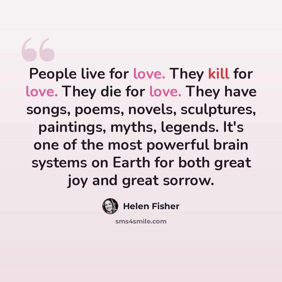“People live for love. They kill for love. They die for love. They have songs, poems, novels, sculptures, paintings, myths, legends. It's one of the most powerful brain systems on Earth for both great joy and great sorrow.” quote by Helen Fisher