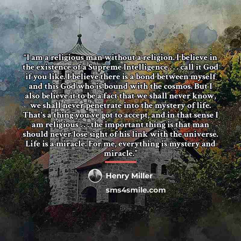 “I am a religious man without a religion. I believe in the existence of a Supreme Intelligence . . . call it God if you like. I believe there is a bond between myself and this God who is bound with the cosmos. But I also believe it to be a fact that we shall never know, we shall never penetrate…” quote by Henry Miller