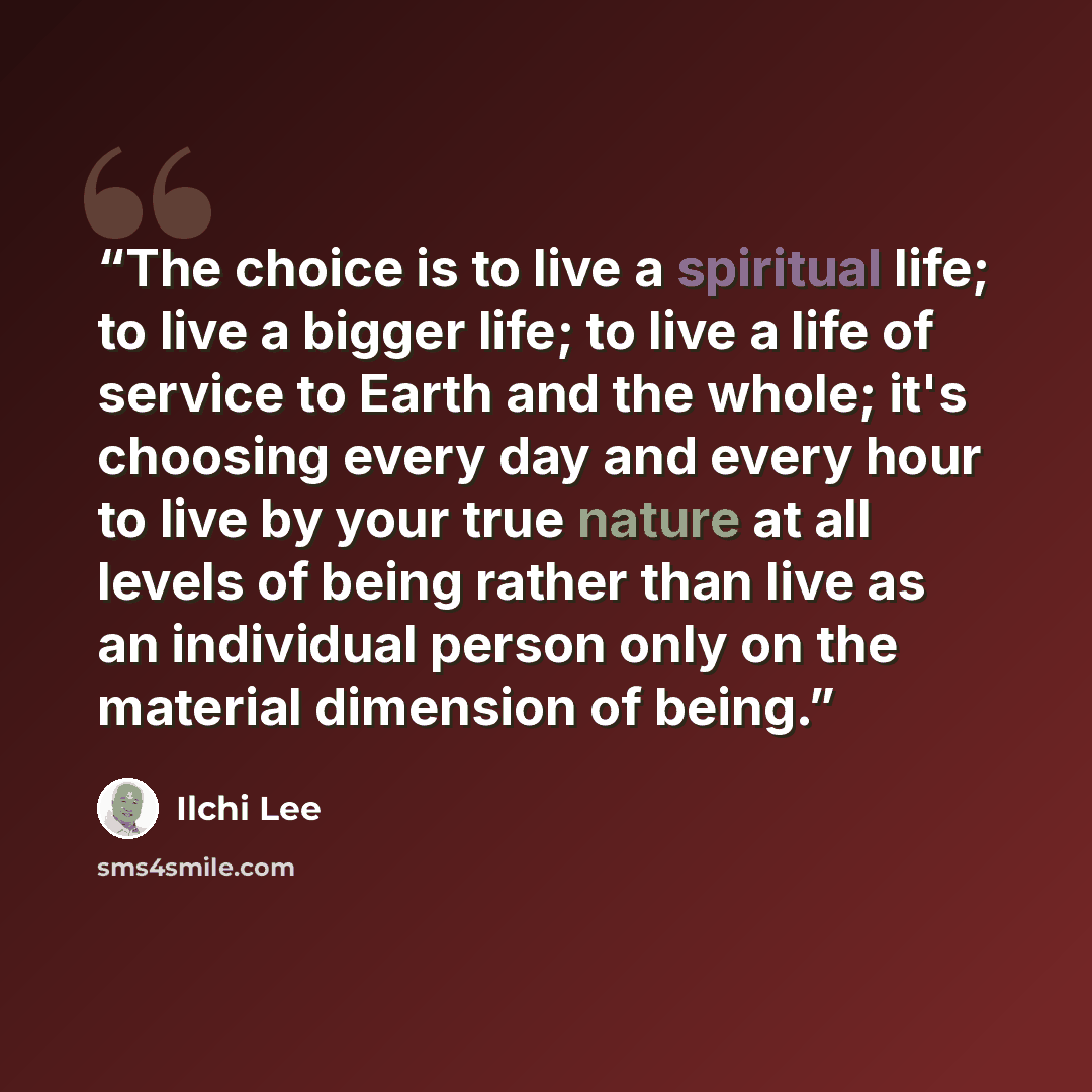 “The choice is to live a spiritual life; to live a bigger life; to live a life of service to Earth and the whole; it's choosing every day and every hour to live by your true nature at all levels of being rather than live as an individual person only on the material dimension of being.” quote by Ilchi Lee