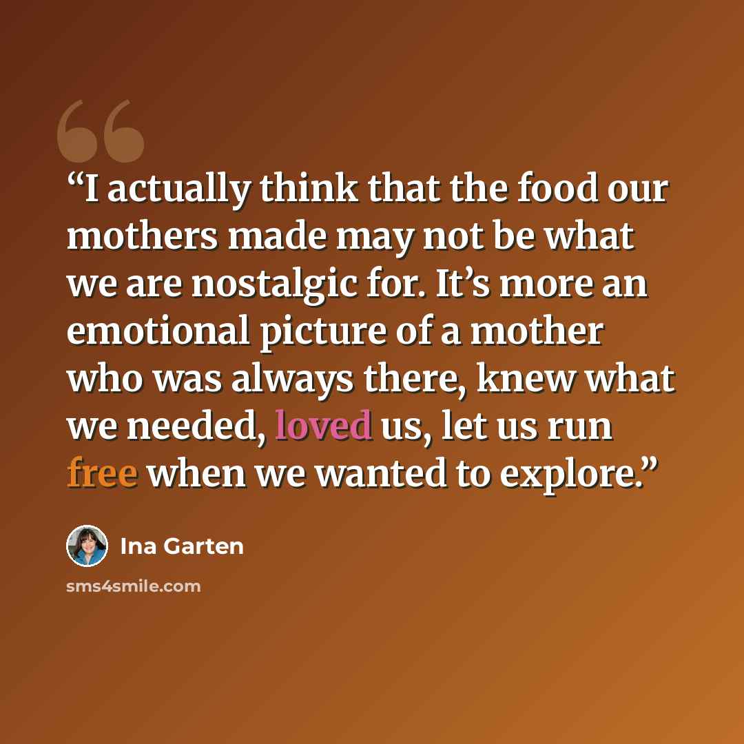 “I actually think that the food our mothers made may not be what we are nostalgic for. It’s more an emotional picture of a mother who was always there, knew what we needed, loved us, let us run free when we wanted to explore.” quote by Ina Garten