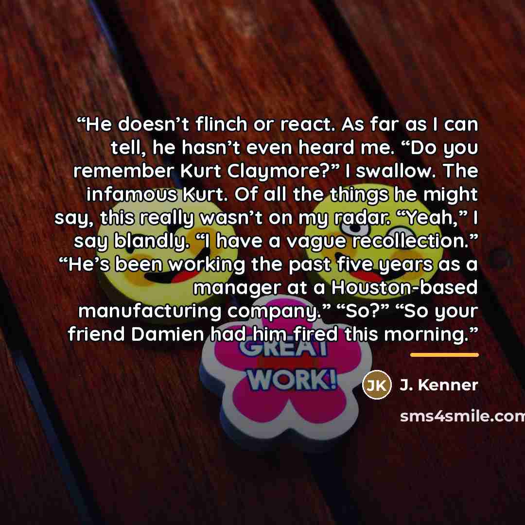 “He doesn’t flinch or react. As far as I can tell, he hasn’t even heard me. “Do you remember Kurt Claymore?” I swallow. The infamous Kurt. Of all the things he might say, this really wasn’t on my radar. “Yeah,” I say blandly. “I have a vague recollection.” “He’s been working the past five years as…” quote by J. Kenner