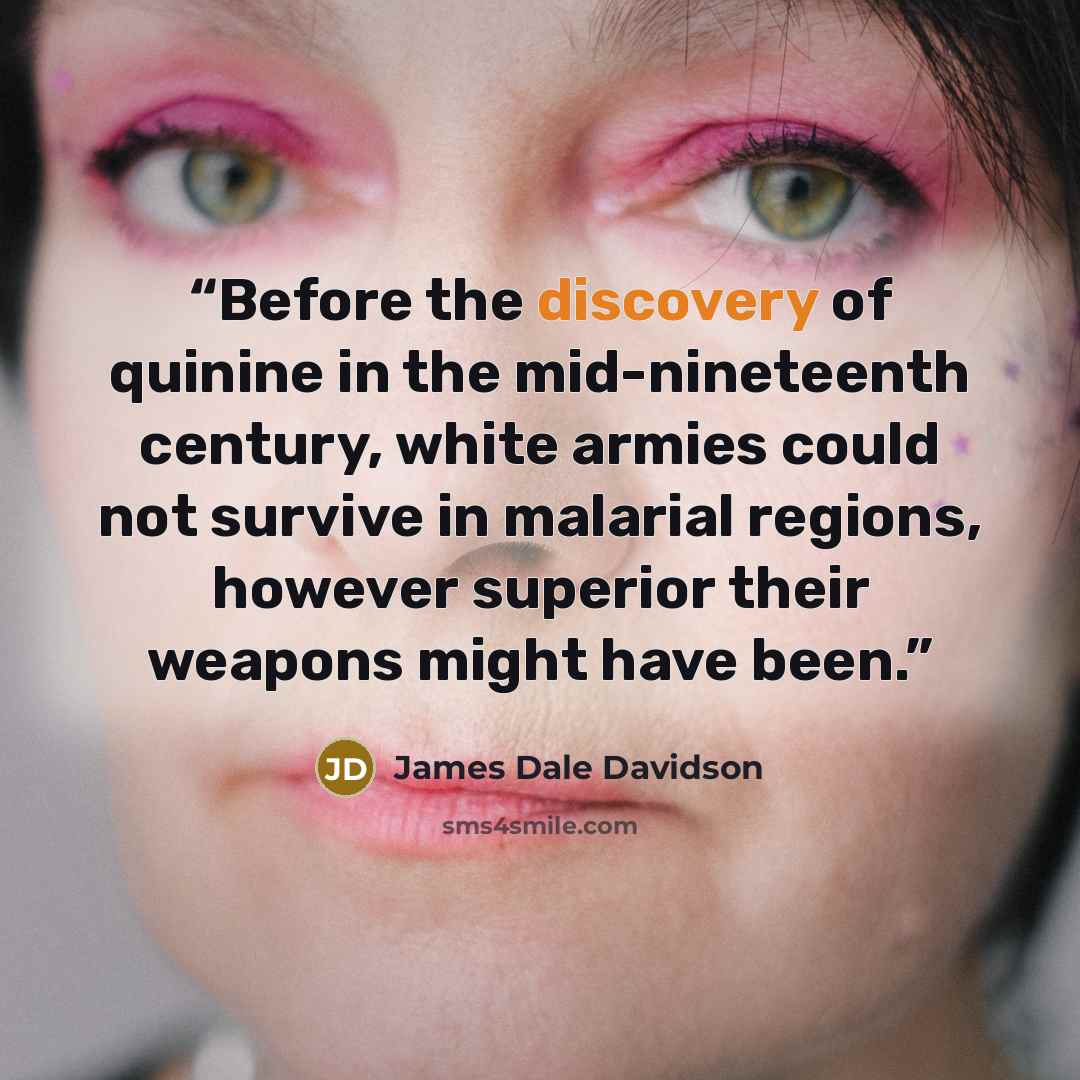 “Before the discovery of quinine in the mid-nineteenth century, white armies could not survive in malarial regions, however superior their weapons might have been.” quote by James Dale Davidson