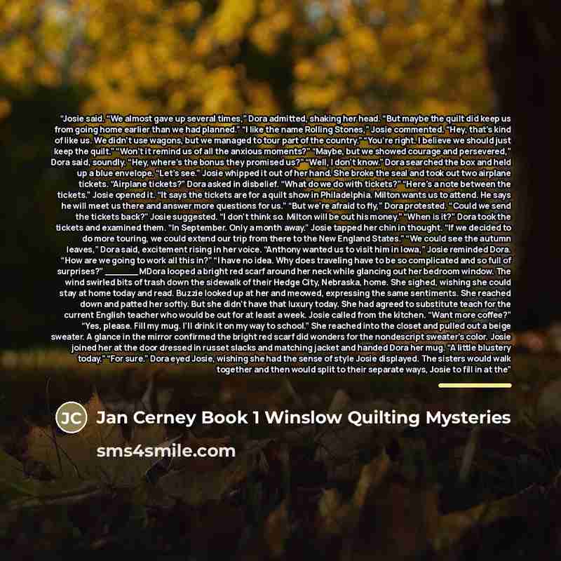 “Josie said. “We almost gave up several times,” Dora admitted, shaking her head. “But maybe the quilt did keep us from going home earlier than we had planned.” “I like the name Rolling Stones,” Josie commented. “Hey, that’s kind of like us. We didn’t use wagons, but we managed to tour part of the…” quote by Jan Cerney Book 1 Winslow Quilting Mysteries