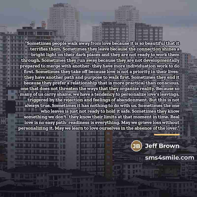 “Sometimes people walk away from love because it is so beautiful that it terrifies them. Sometimes they leave because the connection shines a bright light on their dark places and they are not ready to work them through. Sometimes they run away because they are not developmentally prepared to merge…” quote by Jeff Brown
