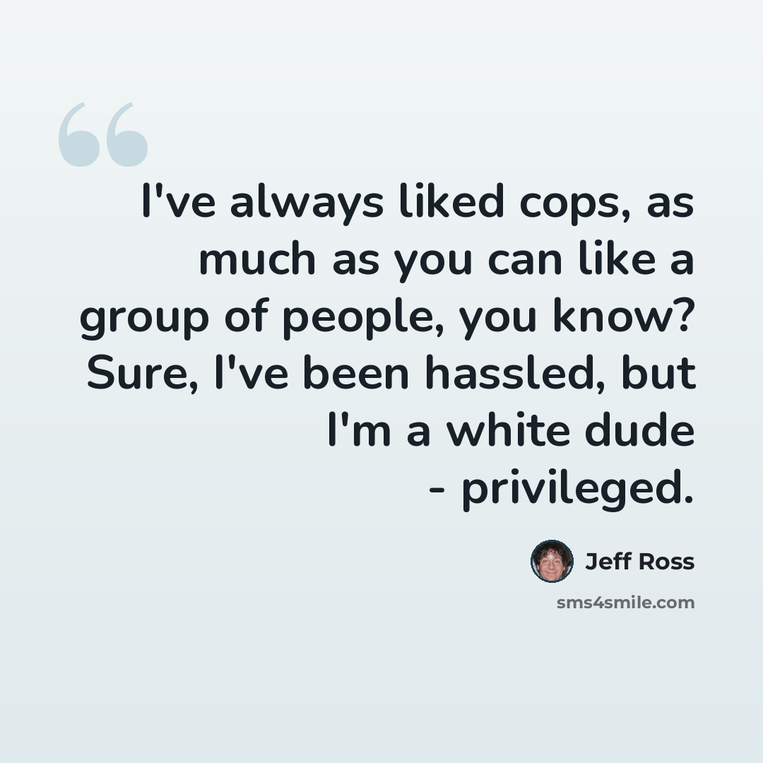“I've always liked cops, as much as you can like a group of people, you know? Sure, I've been hassled, but I'm a white dude - privileged.” quote by Jeff Ross