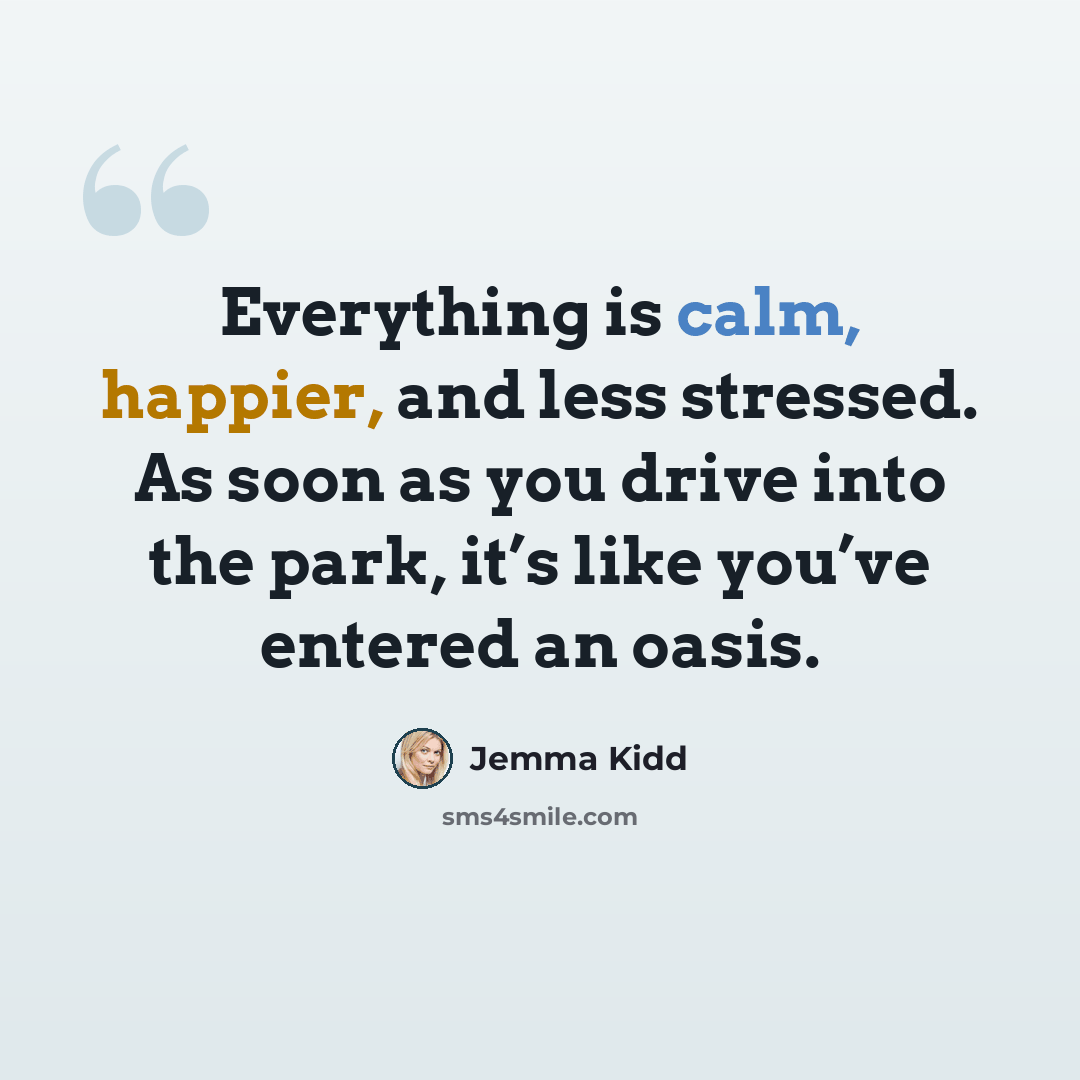 “Everything is calm, happier, and less stressed. As soon as you drive into the park, it’s like you’ve entered an oasis.” quote by Jemma Kidd