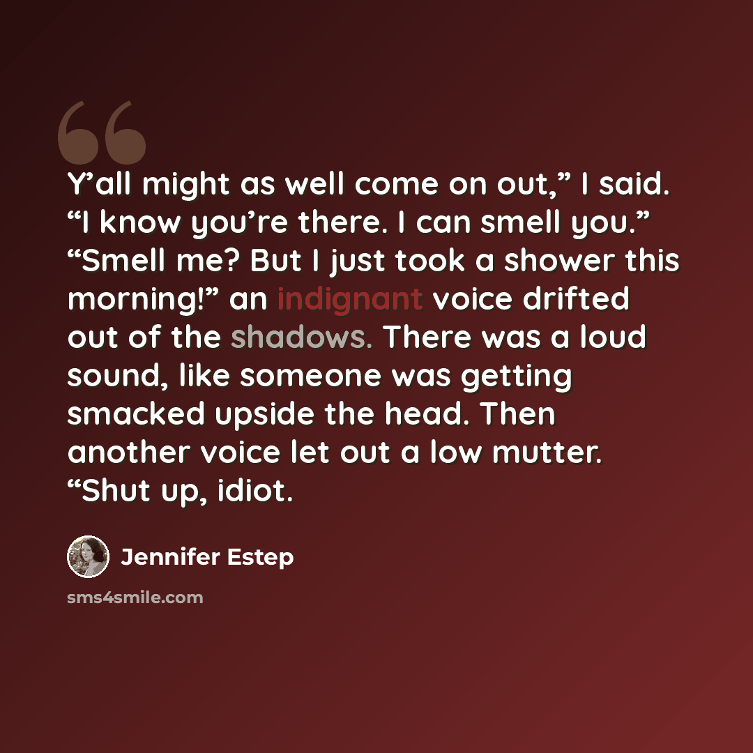 “Y’all might as well come on out,” I said. “I know you’re there. I can smell you.” “Smell me? But I just took a shower this morning!” an indignant voice drifted out of the shadows. There was a loud sound, like someone was getting smacked upside the head. Then another voice let out a low mutter…” quote by Jennifer Estep