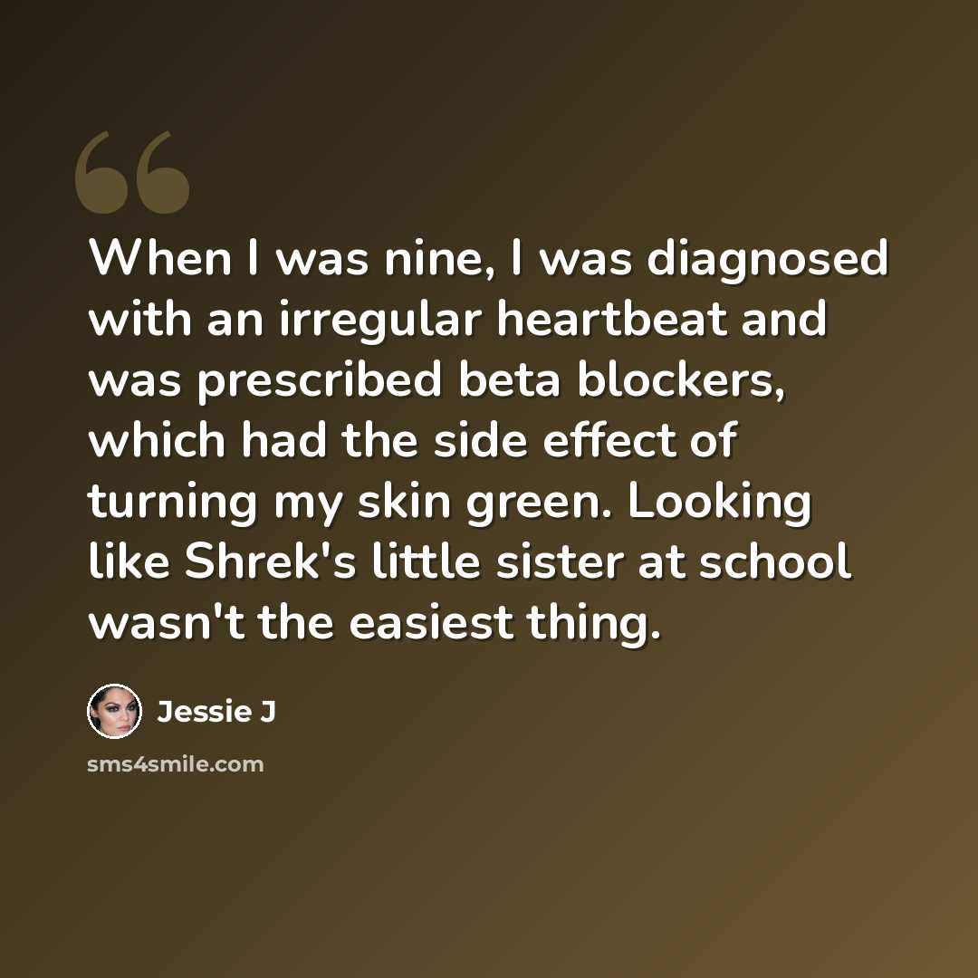 “When I was nine, I was diagnosed with an irregular heartbeat and was prescribed beta blockers, which had the side effect of turning my skin green. Looking like Shrek's little sister at school wasn't the easiest thing.” quote by Jessie J