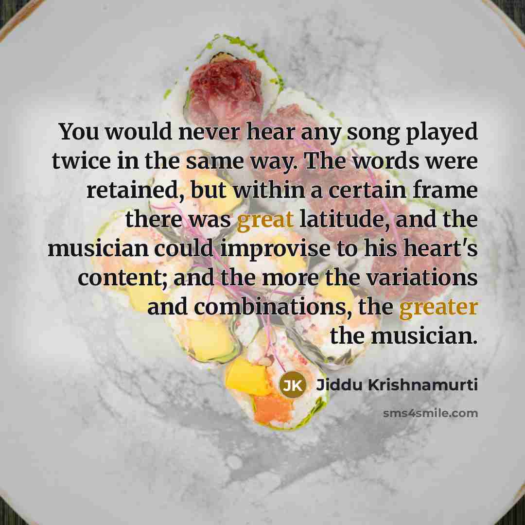 “You would never hear any song played twice in the same way. The words were retained, but within a certain frame there was great latitude, and the musician could improvise to his heart's content; and the more the variations and combinations, the greater the musician.” quote by Jiddu Krishnamurti