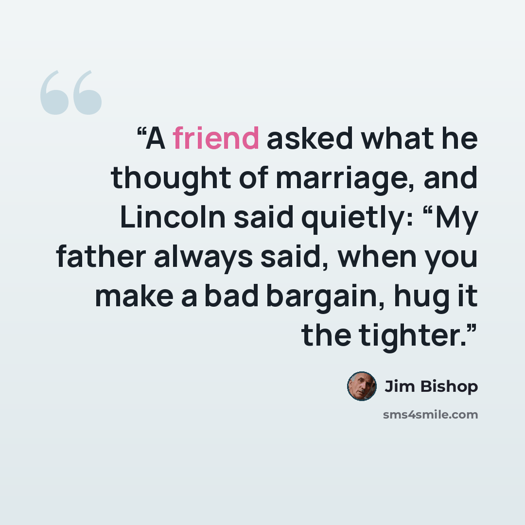 “A friend asked what he thought of marriage, and Lincoln said quietly: “My father always said, when you make a bad bargain, hug it the tighter.” quote by Jim Bishop