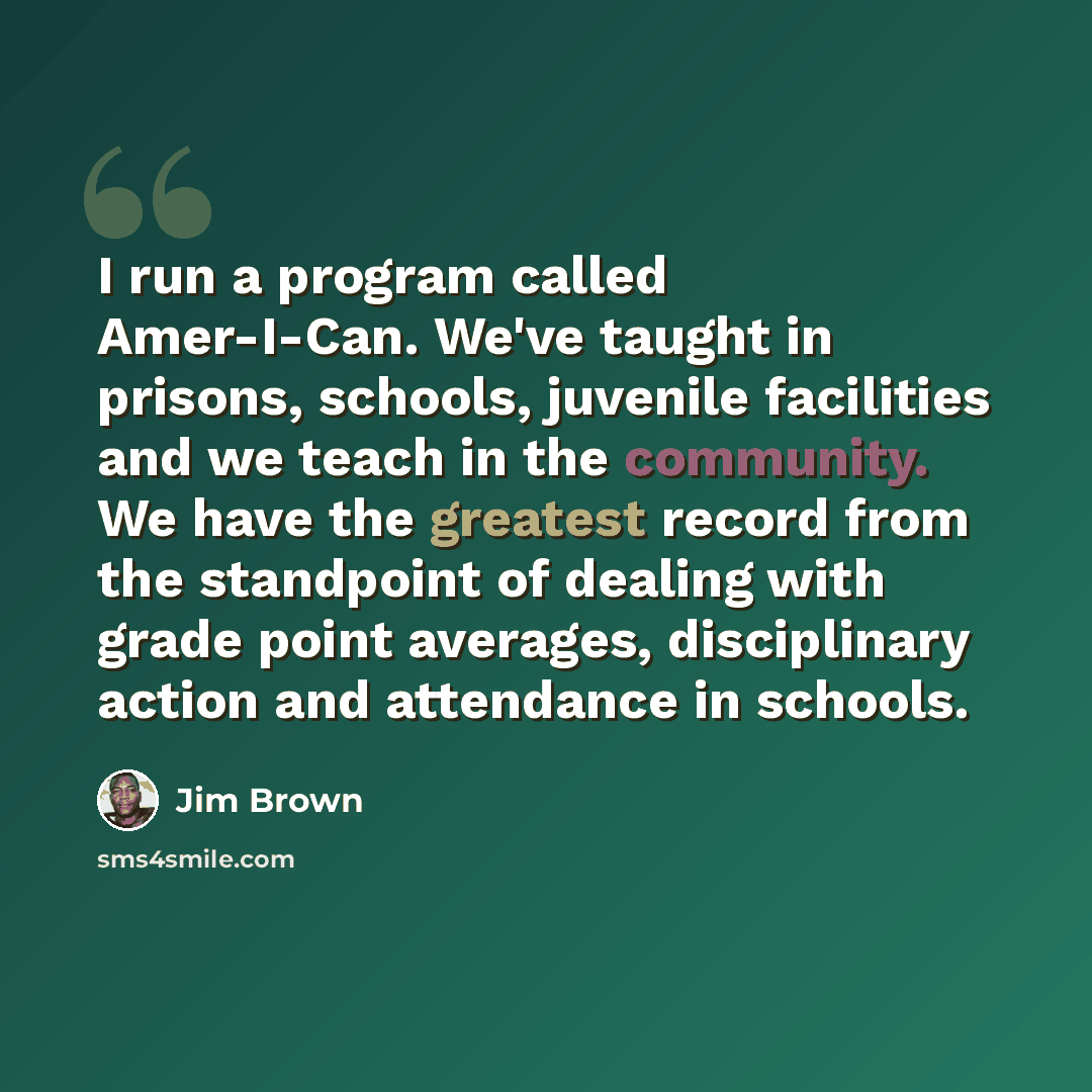 “I run a program called Amer-I-Can. We've taught in prisons, schools, juvenile facilities and we teach in the community. We have the greatest record from the standpoint of dealing with grade point averages, disciplinary action and attendance in schools.” quote by Jim Brown