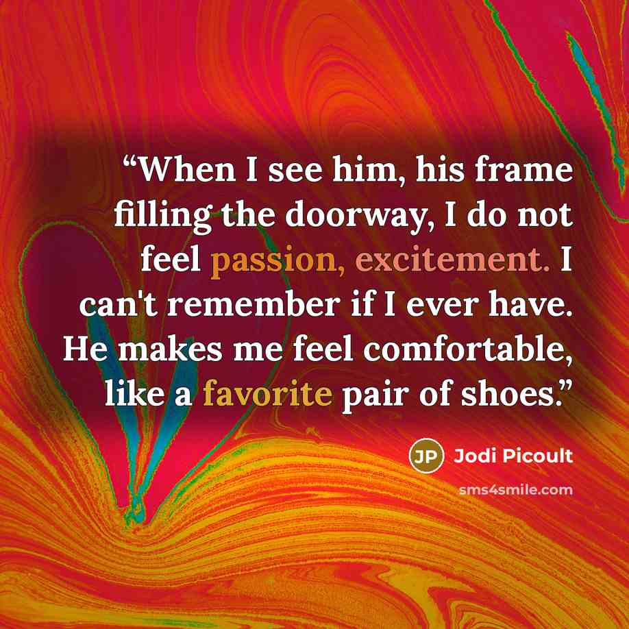 “When I see him, his frame filling the doorway, I do not feel passion, excitement. I can't remember if I ever have. He makes me feel comfortable, like a favorite pair of shoes.” quote by Jodi Picoult