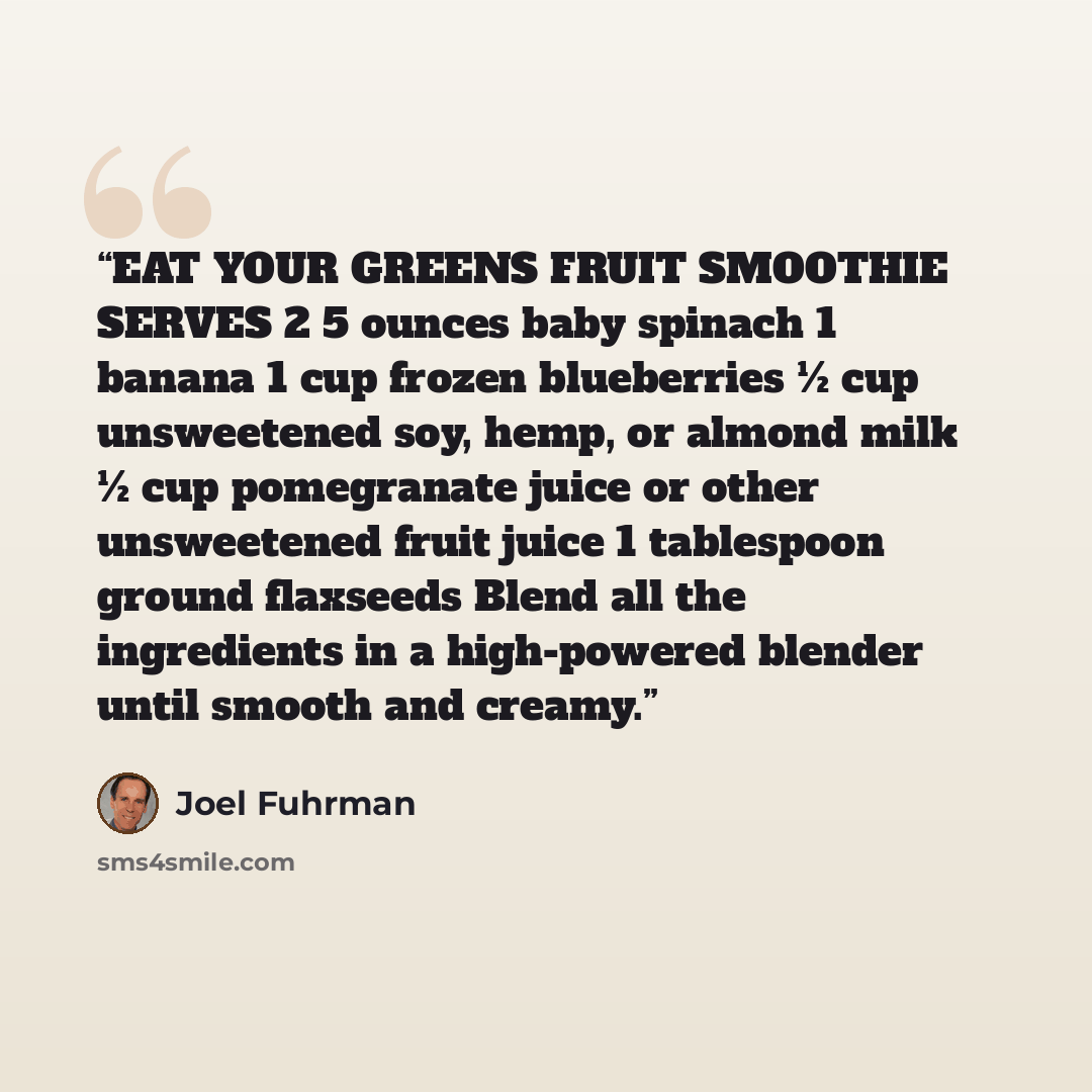 “EAT YOUR GREENS FRUIT SMOOTHIE SERVES 2 5 ounces baby spinach 1 banana 1 cup frozen blueberries ½ cup unsweetened soy, hemp, or almond milk ½ cup pomegranate juice or other unsweetened fruit juice 1 tablespoon ground flaxseeds Blend all the ingredients in a high-powered blender until smooth and…” quote by Joel Fuhrman