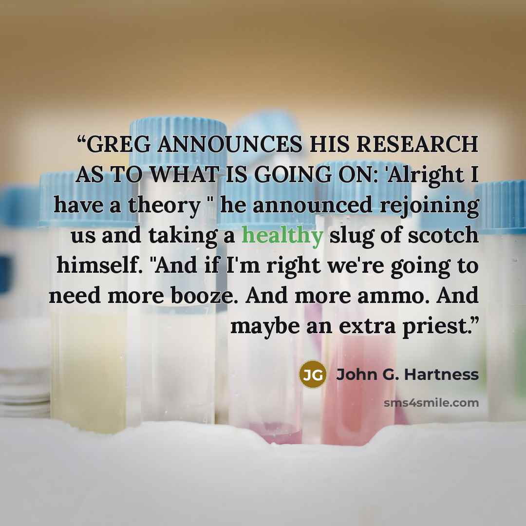 “GREG ANNOUNCES HIS RESEARCH AS TO WHAT IS GOING ON: 'Alright I have a theory " he announced rejoining us and taking a healthy slug of scotch himself. "And if I'm right we're going to need more booze. And more ammo. And maybe an extra priest.” quote by John G. Hartness