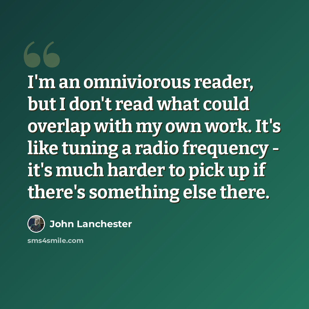 “I'm an omniviorous reader, but I don't read what could overlap with my own work. It's like tuning a radio frequency - it's much harder to pick up if there's something else there.” quote by John Lanchester