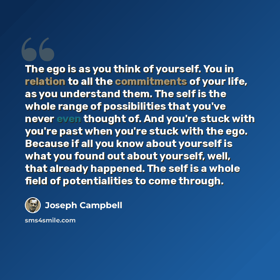 “The ego is as you think of yourself. You in relation to all the commitments of your life, as you understand them. The self is the whole range of possibilities that you've never even thought of. And you're stuck with you're past when you're stuck with the ego. Because if all you know about yourself…” quote by Joseph Campbell