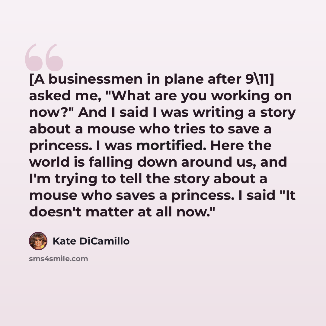 “[A businessmen in plane after 9\11] asked me, "What are you working on now?" And I said I was writing a story about a mouse who tries to save a princess. I was mortified. Here the world is falling down around us, and I'm trying to tell the story about a mouse who saves a princess. I said "It…” quote by Kate DiCamillo