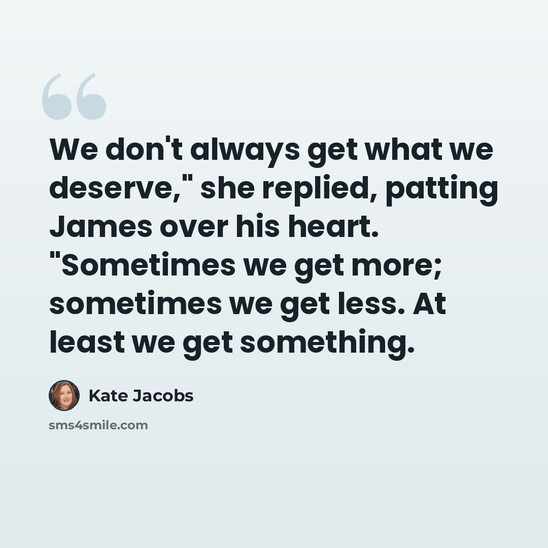 “We don't always get what we deserve," she replied, patting James over his heart. "Sometimes we get more; sometimes we get less. At least we get something.” quote by Kate Jacobs