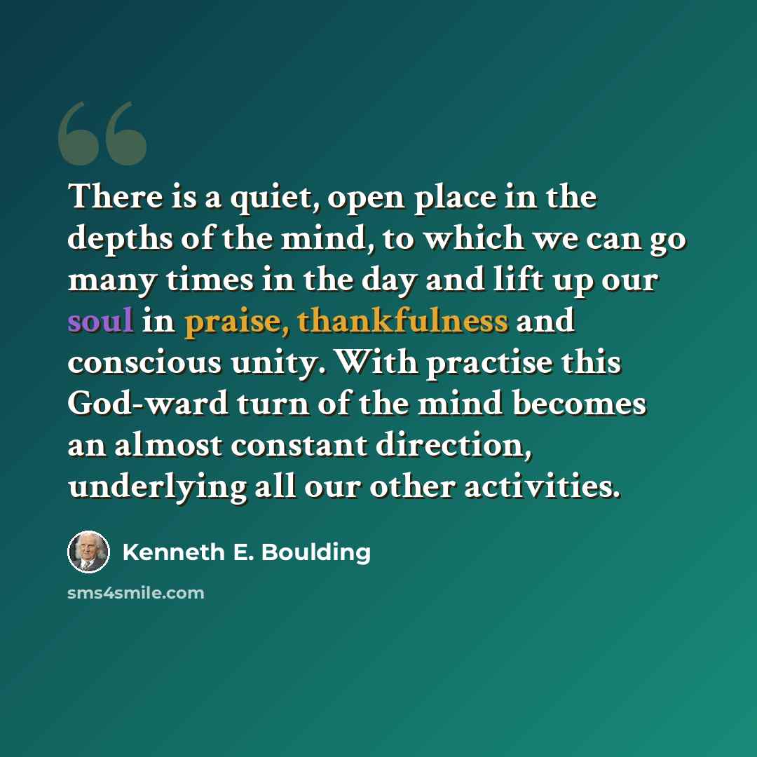 “There is a quiet, open place in the depths of the mind, to which we can go many times in the day and lift up our soul in praise, thankfulness and conscious unity. With practise this God-ward turn of the mind becomes an almost constant direction, underlying all our other activities.” quote by Kenneth E. Boulding