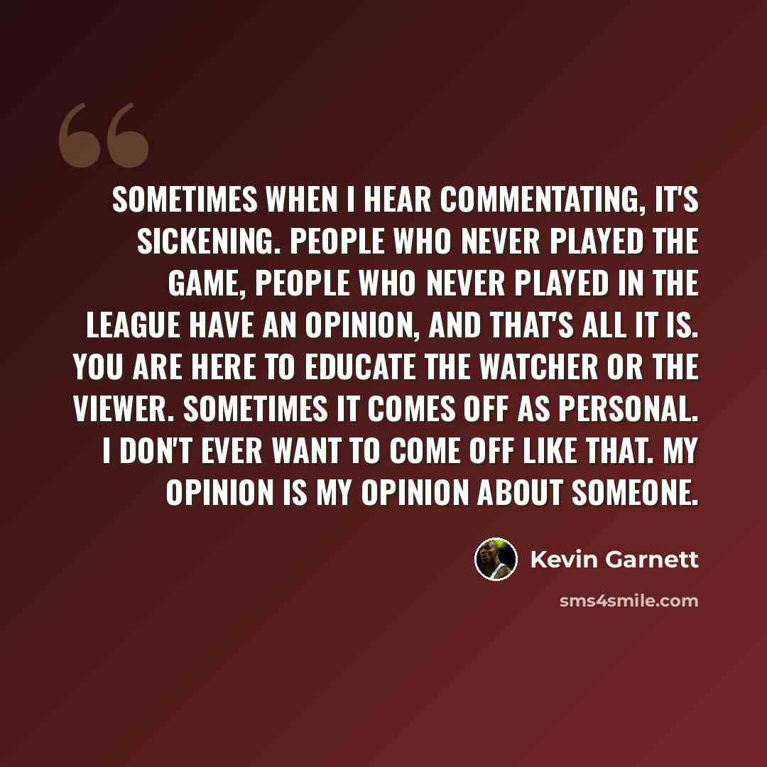 “Sometimes when I hear commentating, it's sickening. People who never played the game, people who never played in the league have an opinion, and that's all it is. You are here to educate the watcher or the viewer. Sometimes it comes off as personal. I don't ever want to come off like that. My…” quote by Kevin Garnett