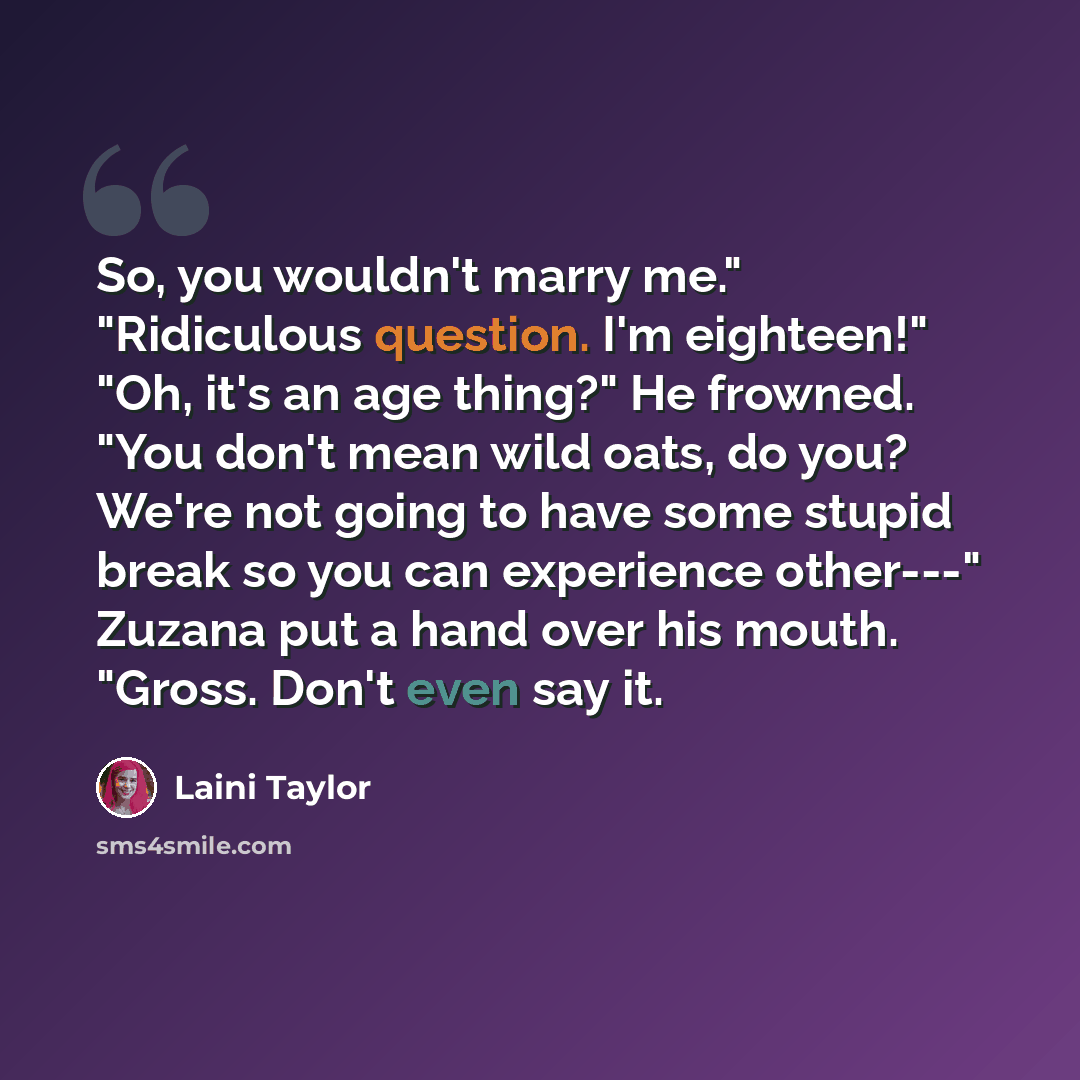 “So, you wouldn't marry me." "Ridiculous question. I'm eighteen!" "Oh, it's an age thing?" He frowned. "You don't mean wild oats, do you? We're not going to have some stupid break so you can experience other---" Zuzana put a hand over his mouth. "Gross. Don't even say it.” quote by Laini Taylor