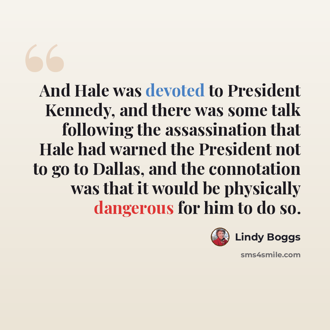 “And Hale was devoted to President Kennedy, and there was some talk following the assassination that Hale had warned the President not to go to Dallas, and the connotation was that it would be physically dangerous for him to do so.” quote by Lindy Boggs