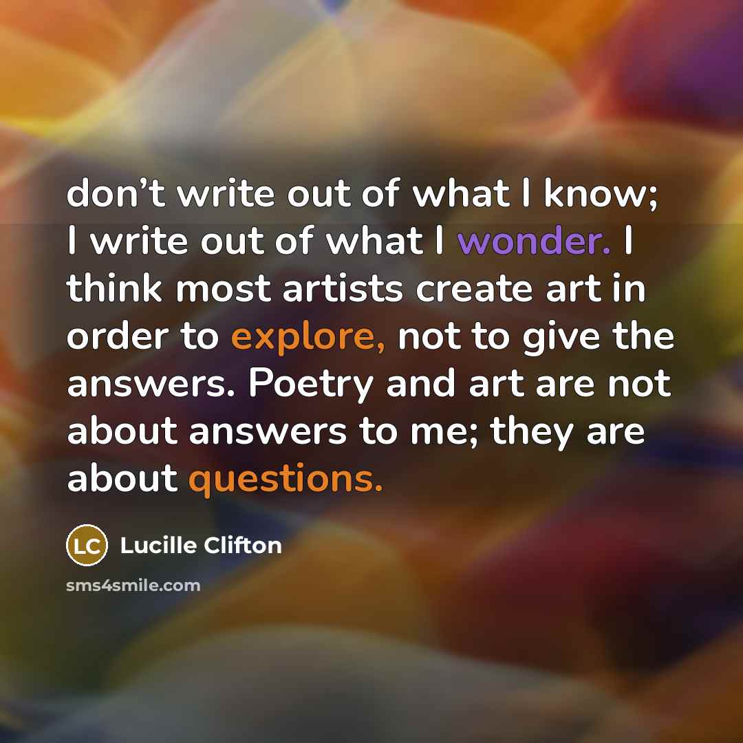 “don’t write out of what I know; I write out of what I wonder. I think most artists create art in order to explore, not to give the answers. Poetry and art are not about answers to me; they are about questions.” quote by Lucille Clifton