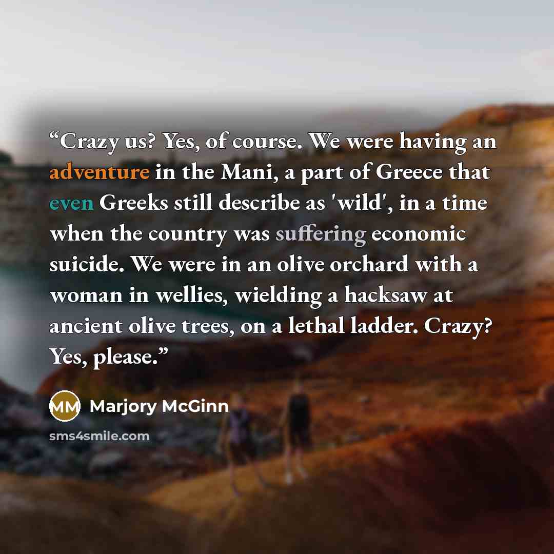 “Crazy us? Yes, of course. We were having an adventure in the Mani, a part of Greece that even Greeks still describe as 'wild', in a time when the country was suffering economic suicide. We were in an olive orchard with a woman in wellies, wielding a hacksaw at ancient olive trees, on a lethal…” quote by Marjory McGinn