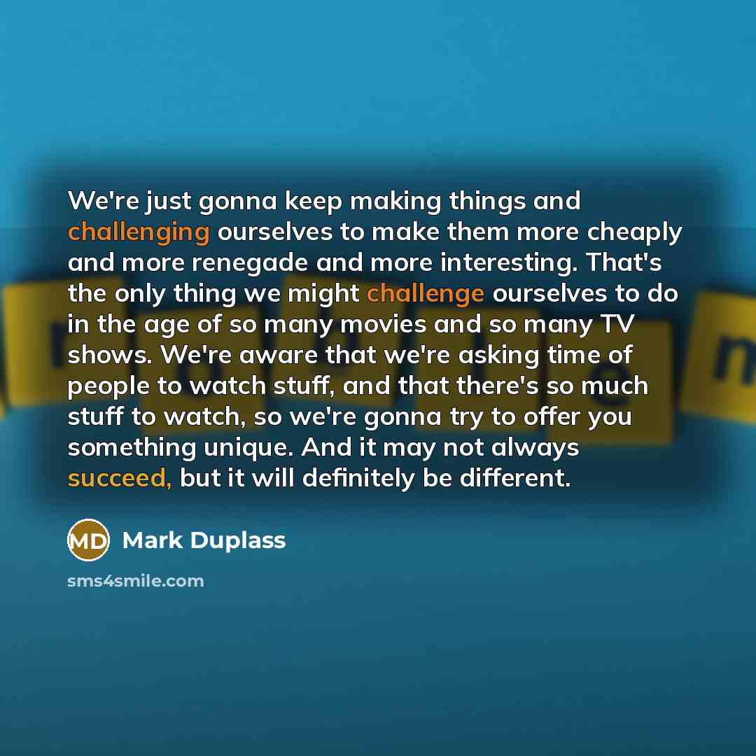 “We're just gonna keep making things and challenging ourselves to make them more cheaply and more renegade and more interesting. That's the only thing we might challenge ourselves to do in the age of so many movies and so many TV shows. We're aware that we're asking time of people to watch stuff…” quote by Mark Duplass