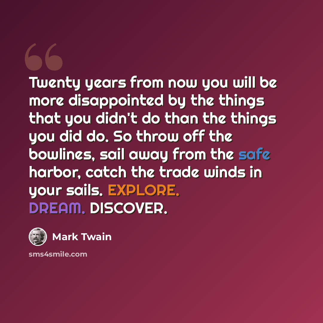 “Twenty years from now you will be more disappointed by the things that you didn't do than the things you did do. So throw off the bowlines, sail away from the safe harbor, catch the trade winds in your sails. EXPLORE. DREAM. DISCOVER.” quote by Mark Twain