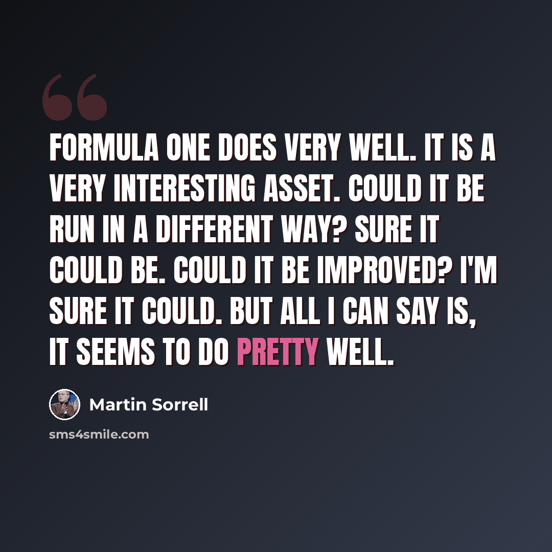 “Formula One does very well. It is a very interesting asset. Could it be run in a different way? Sure it could be. Could it be improved? I'm sure it could. But all I can say is, it seems to do pretty well.” quote by Martin Sorrell