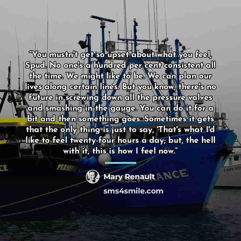 “You mustn't get so upset about what you feel, Spud. No one's a hundred per cent consistent all the time. We might like to be. We can plan our lives along certain lines. But you know, there's no future in screwing down all the pressure valves and smashing in the gauge. You can do it for a bit and…” quote by Mary Renault
