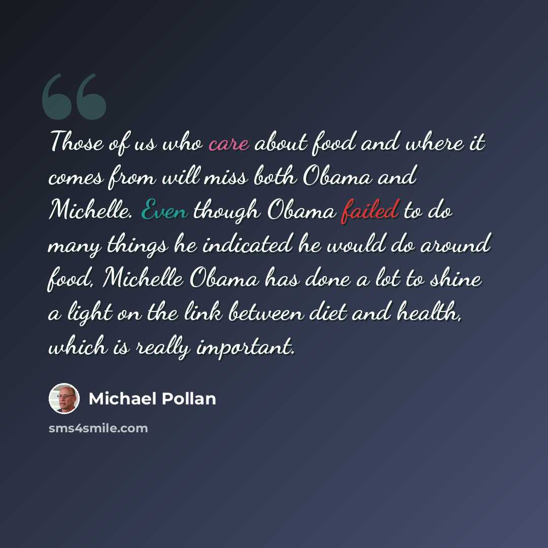 “Those of us who care about food and where it comes from will miss both Obama and Michelle. Even though Obama failed to do many things he indicated he would do around food, Michelle Obama has done a lot to shine a light on the link between diet and health, which is really important.” quote by Michael Pollan