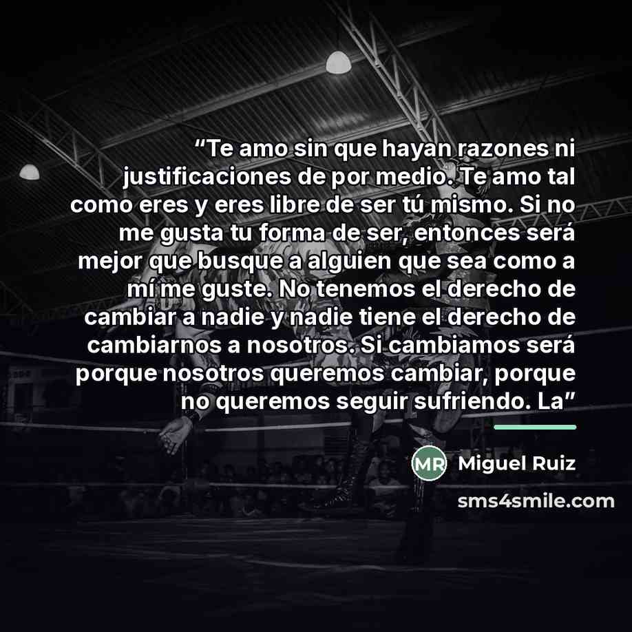 “Te amo sin que hayan razones ni justificaciones de por medio. Te amo tal como eres y eres libre de ser tú mismo. Si no me gusta tu forma de ser, entonces será mejor que busque a alguien que sea como a mí me guste. No tenemos el derecho de cambiar a nadie y nadie tiene el derecho de cambiarnos a…” quote by Miguel Ruiz