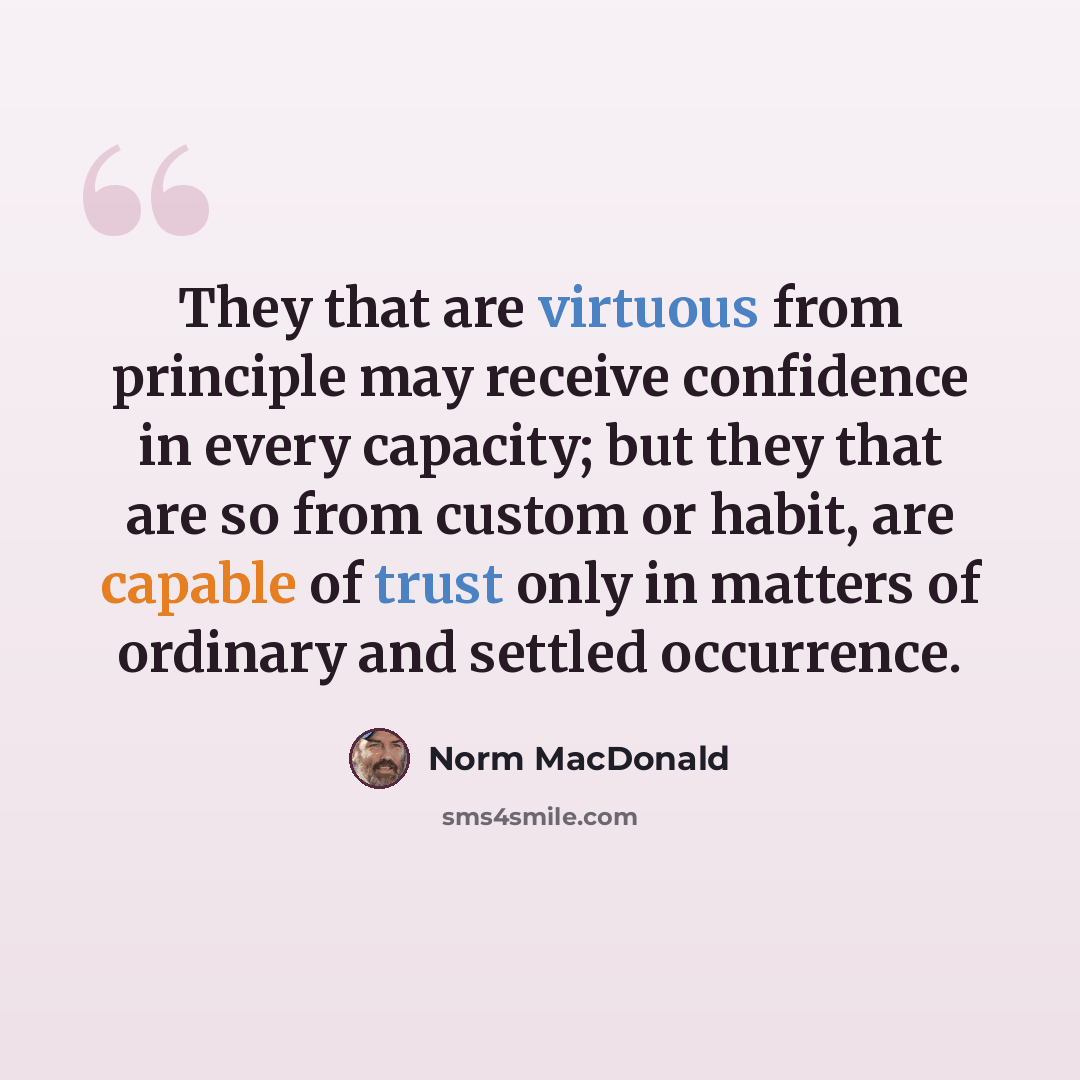 “They that are virtuous from principle may receive confidence in every capacity; but they that are so from custom or habit, are capable of trust only in matters of ordinary and settled occurrence.” quote by Norm MacDonald