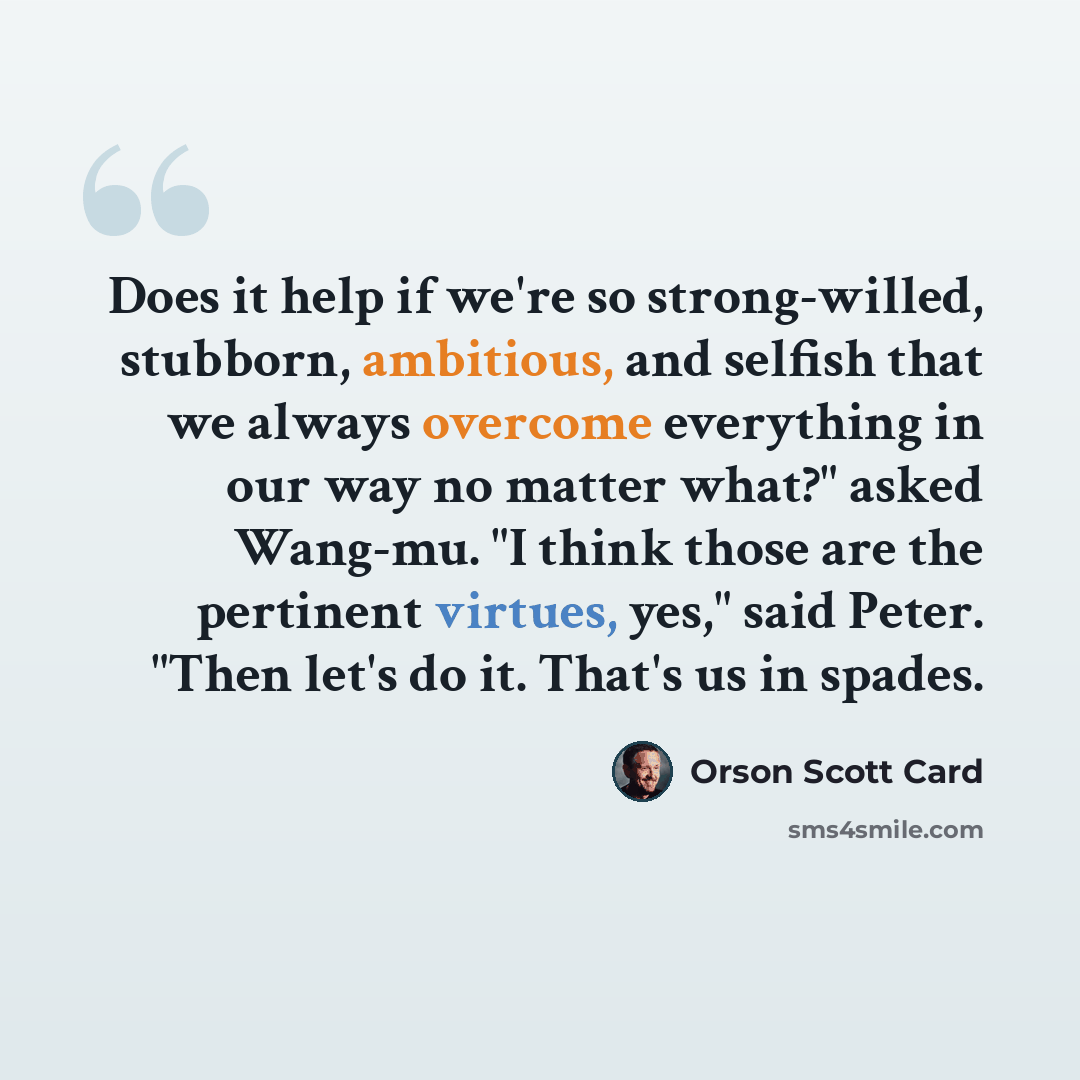 “Does it help if we're so strong-willed, stubborn, ambitious, and selfish that we always overcome everything in our way no matter what?" asked Wang-mu. "I think those are the pertinent virtues, yes," said Peter. "Then let's do it. That's us in spades.” quote by Orson Scott Card