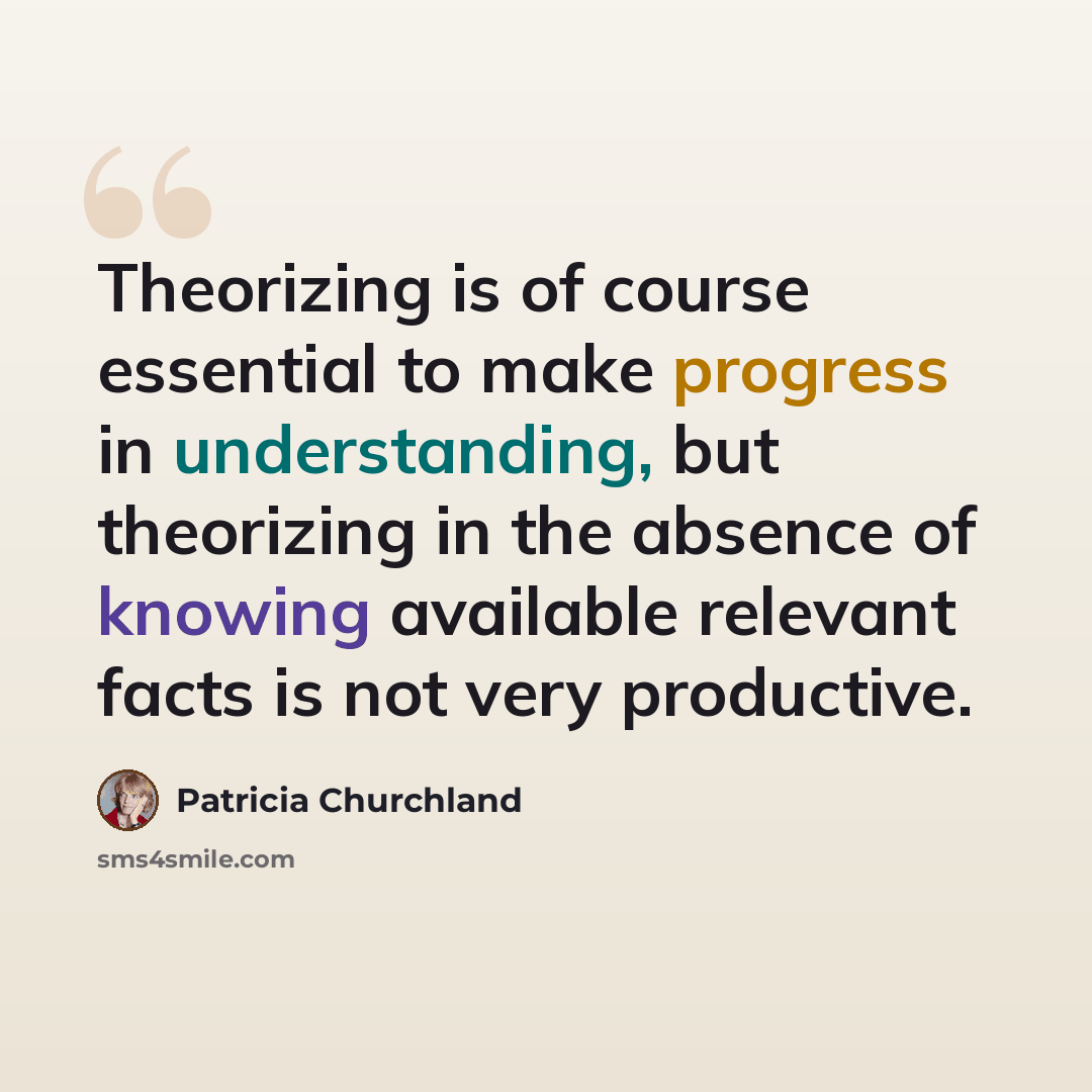 “Theorizing is of course essential to make progress in understanding, but theorizing in the absence of knowing available relevant facts is not very productive.” quote by Patricia Churchland