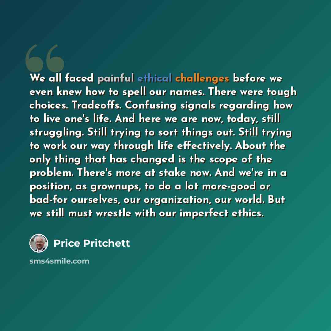 “We all faced painful ethical challenges before we even knew how to spell our names. There were tough choices. Tradeoffs. Confusing signals regarding how to live one's life. And here we are now, today, still struggling. Still trying to sort things out. Still trying to work our way through life…” quote by Price Pritchett